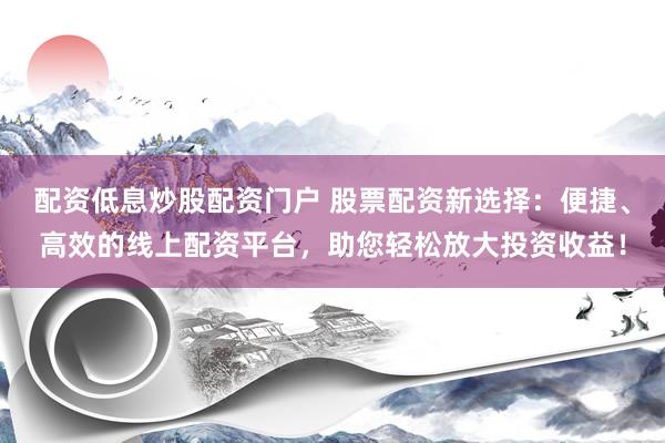 配资低息炒股配资门户 股票配资新选择：便捷、高效的线上配资平台，助您轻松放大投资收益！
