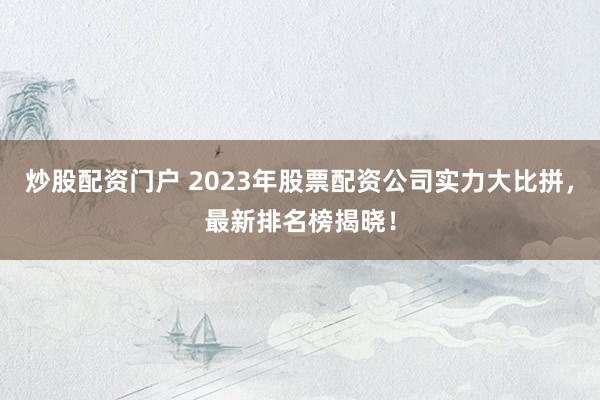 炒股配资门户 2023年股票配资公司实力大比拼，最新排名榜揭晓！