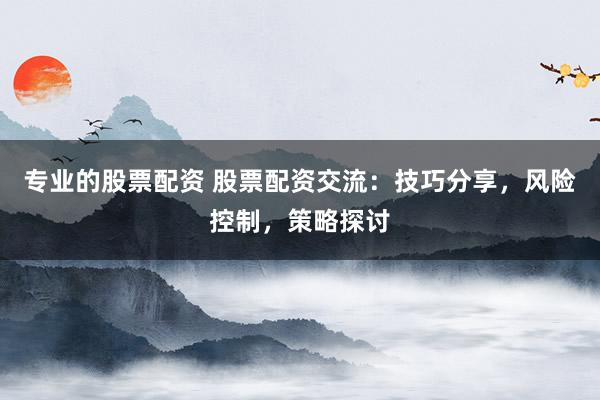专业的股票配资 股票配资交流：技巧分享，风险控制，策略探讨