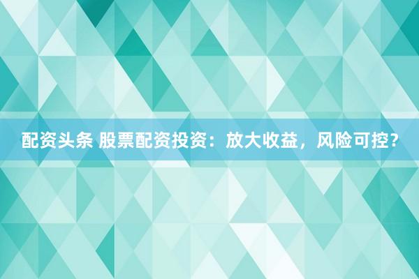 配资头条 股票配资投资：放大收益，风险可控？