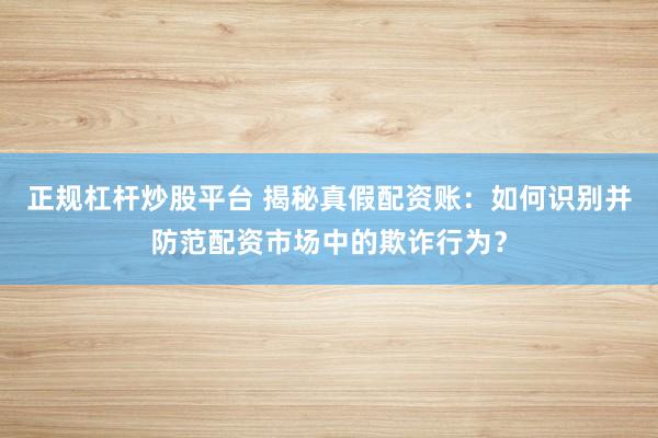 正规杠杆炒股平台 揭秘真假配资账：如何识别并防范配资市场中的欺诈行为？