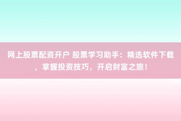 网上股票配资开户 股票学习助手：精选软件下载，掌握投资技巧，开启财富之旅！