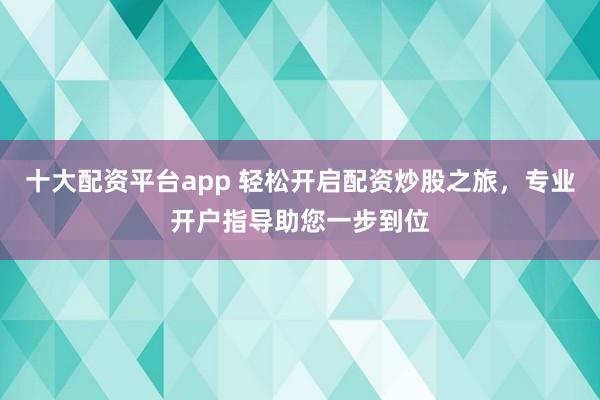 十大配资平台app 轻松开启配资炒股之旅，专业开户指导助您一步到位