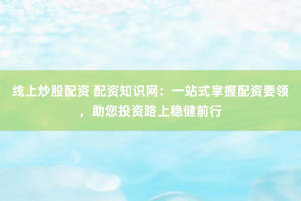 线上炒股配资 配资知识网：一站式掌握配资要领，助您投资路上稳健前行