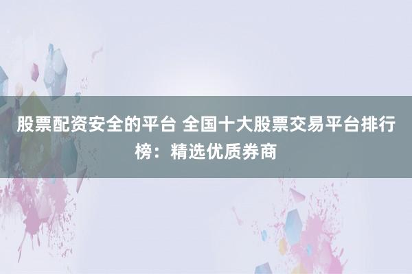 股票配资安全的平台 全国十大股票交易平台排行榜：精选优质券商