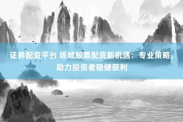 证券配资平台 塔城股票配资新机遇：专业策略，助力投资者稳健获利