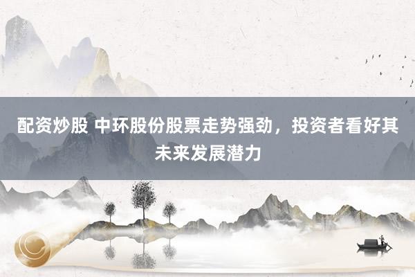配资炒股 中环股份股票走势强劲，投资者看好其未来发展潜力