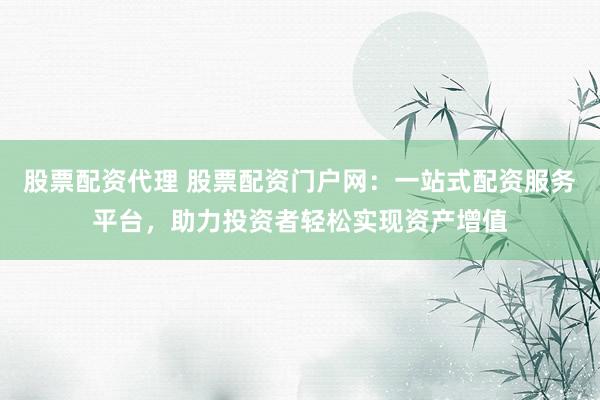 股票配资代理 股票配资门户网：一站式配资服务平台，助力投资者轻松实现资产增值