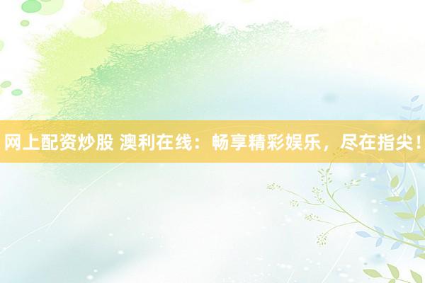 网上配资炒股 澳利在线：畅享精彩娱乐，尽在指尖！