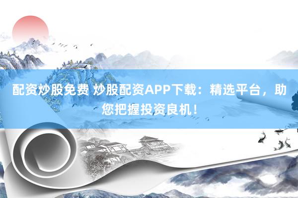 配资炒股免费 炒股配资APP下载：精选平台，助您把握投资良机！