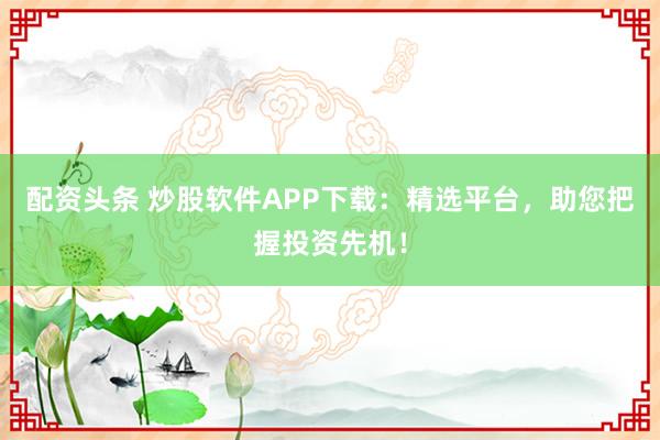 配资头条 炒股软件APP下载：精选平台，助您把握投资先机！