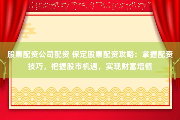 股票配资公司配资 保定股票配资攻略：掌握配资技巧，把握股市机遇，实现财富增值