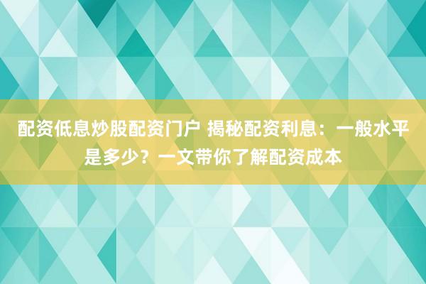 配资低息炒股配资门户 揭秘配资利息：一般水平是多少？一文带你了解配资成本
