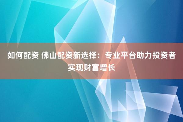 如何配资 佛山配资新选择：专业平台助力投资者实现财富增长