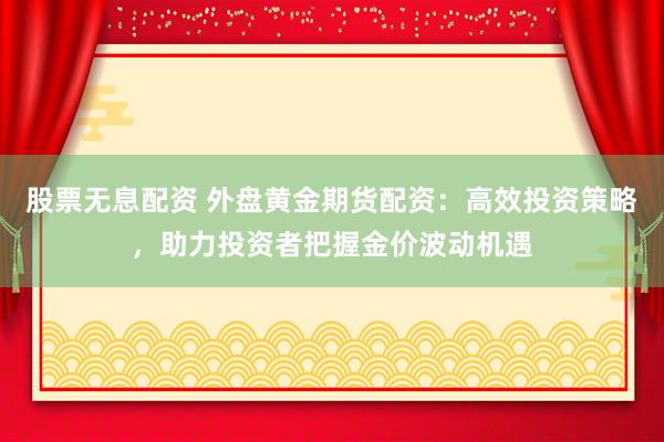 股票无息配资 外盘黄金期货配资：高效投资策略，助力投资者把握金价波动机遇