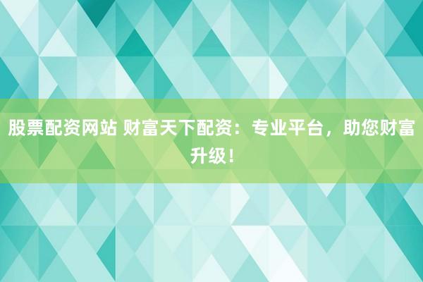 股票配资网站 财富天下配资：专业平台，助您财富升级！