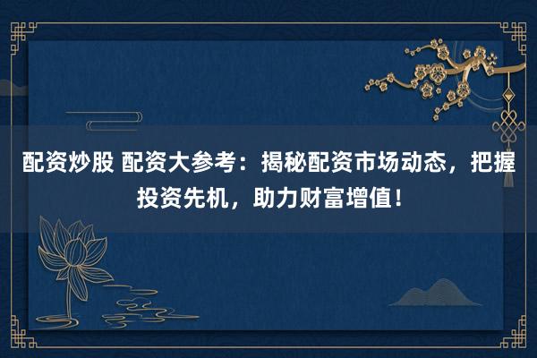 配资炒股 配资大参考：揭秘配资市场动态，把握投资先机，助力财富增值！