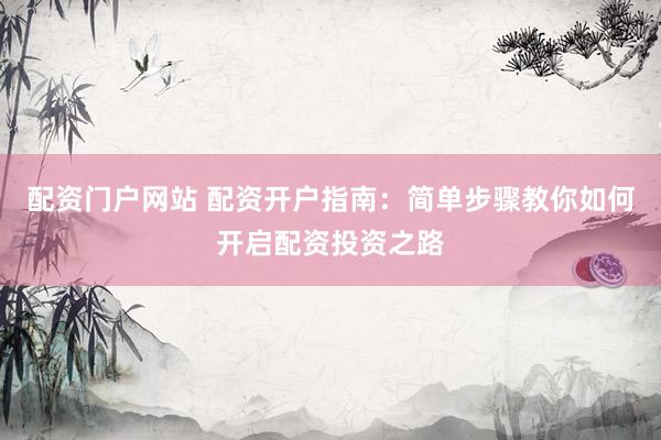 配资门户网站 配资开户指南：简单步骤教你如何开启配资投资之路