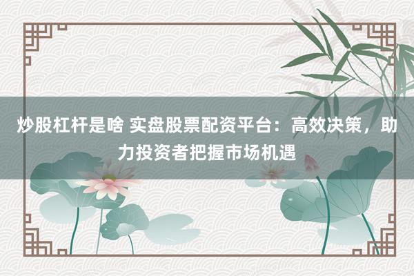 炒股杠杆是啥 实盘股票配资平台：高效决策，助力投资者把握市场机遇
