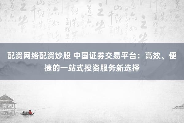 配资网络配资炒股 中国证券交易平台：高效、便捷的一站式投资服务新选择