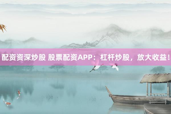 配资资深炒股 股票配资APP：杠杆炒股，放大收益！