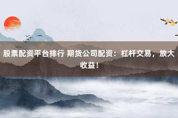 股票配资平台排行 期货公司配资：杠杆交易，放大收益！