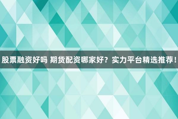 股票融资好吗 期货配资哪家好？实力平台精选推荐！