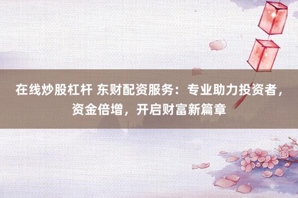 在线炒股杠杆 东财配资服务：专业助力投资者，资金倍增，开启财富新篇章