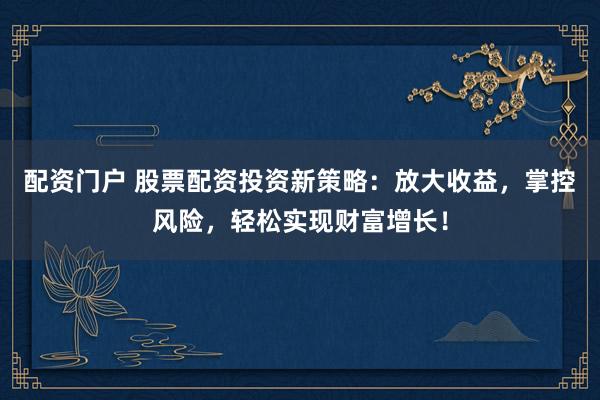 配资门户 股票配资投资新策略：放大收益，掌控风险，轻松实现财富增长！