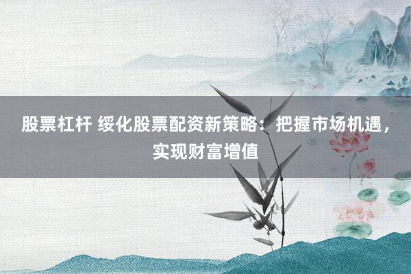 股票杠杆 绥化股票配资新策略：把握市场机遇，实现财富增值