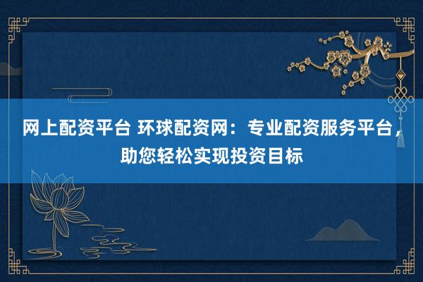 网上配资平台 环球配资网：专业配资服务平台，助您轻松实现投资目标