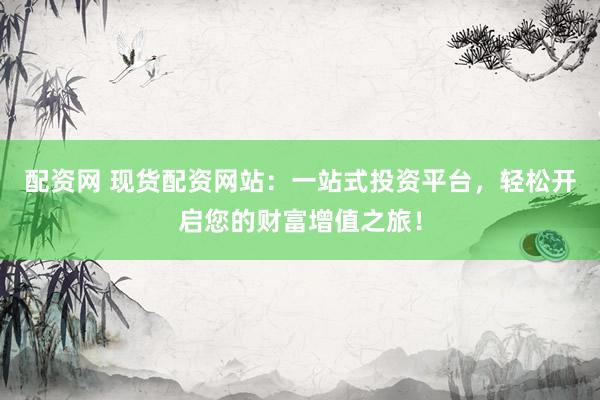 配资网 现货配资网站：一站式投资平台，轻松开启您的财富增值之旅！