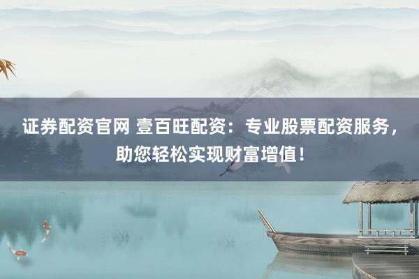 证券配资官网 壹百旺配资：专业股票配资服务，助您轻松实现财富增值！