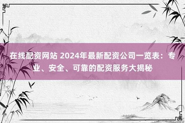 在线配资网站 2024年最新配资公司一览表：专业、安全、可靠的配资服务大揭秘