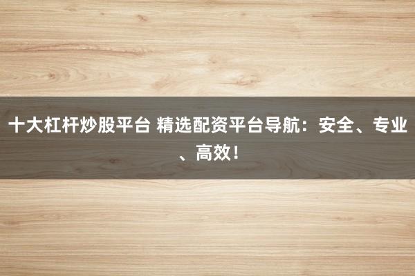 十大杠杆炒股平台 精选配资平台导航：安全、专业、高效！