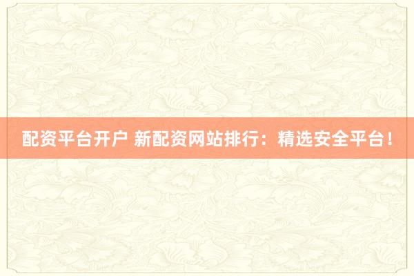 配资平台开户 新配资网站排行：精选安全平台！