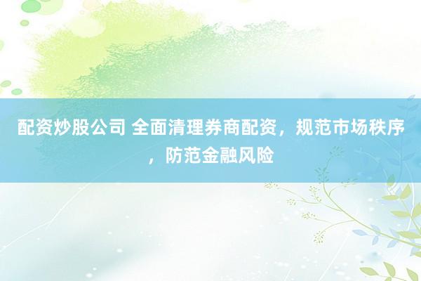 配资炒股公司 全面清理券商配资，规范市场秩序，防范金融风险