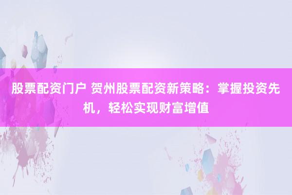 股票配资门户 贺州股票配资新策略：掌握投资先机，轻松实现财富增值