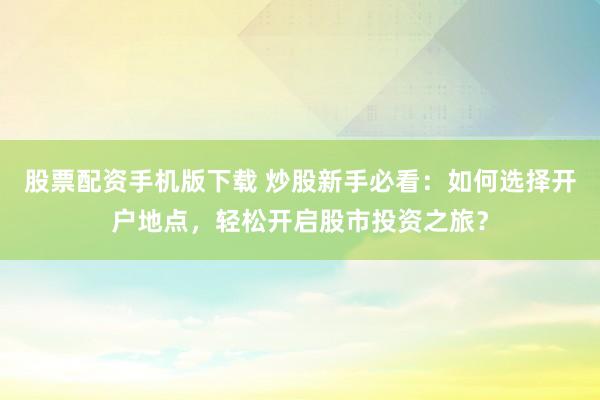 股票配资手机版下载 炒股新手必看：如何选择开户地点，轻松开启股市投资之旅？