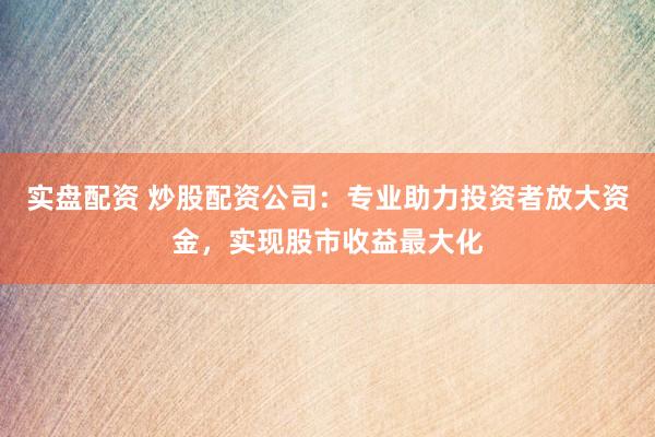 实盘配资 炒股配资公司：专业助力投资者放大资金，实现股市收益最大化