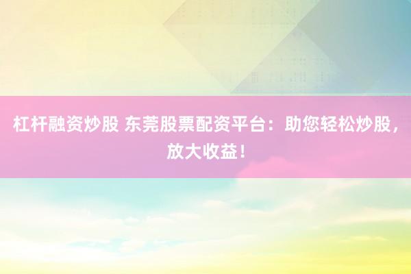 杠杆融资炒股 东莞股票配资平台：助您轻松炒股，放大收益！