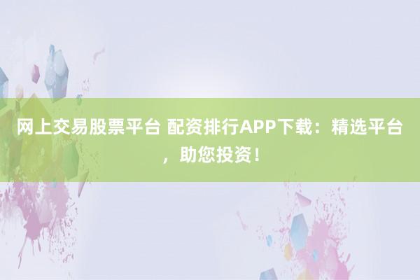 网上交易股票平台 配资排行APP下载：精选平台，助您投资！