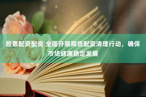 股票配资配资 全面开展期货配资清理行动，确保市场健康稳定发展