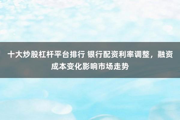 十大炒股杠杆平台排行 银行配资利率调整，融资成本变化影响市场走势