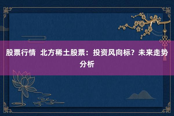 股票行情  北方稀土股票：投资风向标？未来走势分析