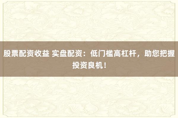 股票配资收益 实盘配资：低门槛高杠杆，助您把握投资良机！