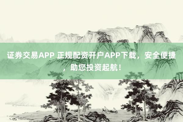 证券交易APP 正规配资开户APP下载，安全便捷，助您投资起航！