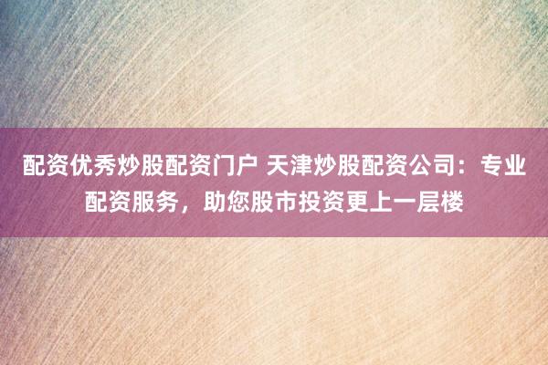 配资优秀炒股配资门户 天津炒股配资公司：专业配资服务，助您股市投资更上一层楼