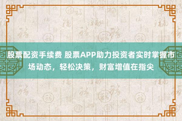 股票配资手续费 股票APP助力投资者实时掌握市场动态,轻松决策,财富增值在指尖