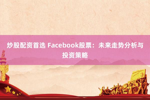 炒股配资首选 Facebook股票:未来走势分析与投资策略